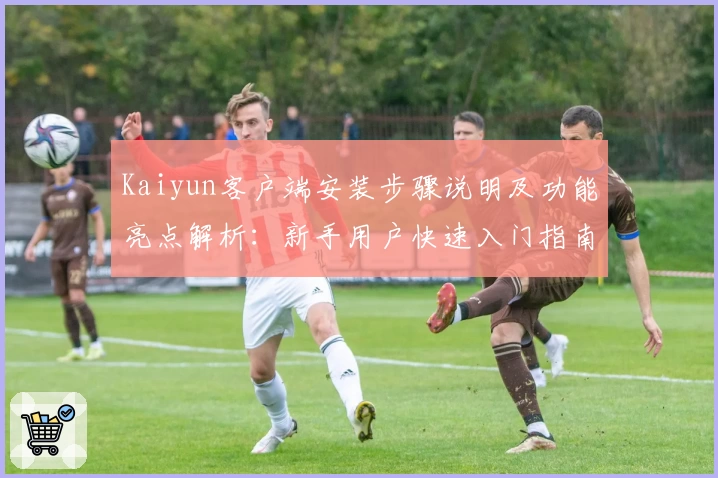 Kaiyun客户端安装步骤说明及功能亮点解析：新手用户快速入门指南
