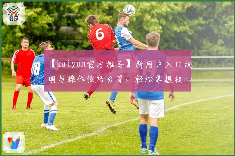 【kaiyun官方推荐】新用户入门说明与操作技巧分享，轻松掌握核心功能助力日常使用